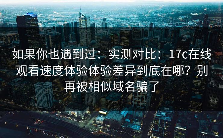 如果你也遇到过：实测对比：17c在线观看速度体验体验差异到底在哪？别再被相似域名骗了