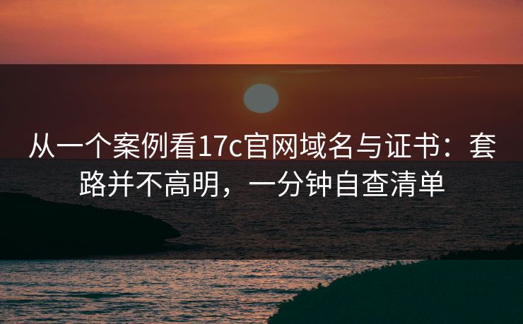 从一个案例看17c官网域名与证书：套路并不高明，一分钟自查清单