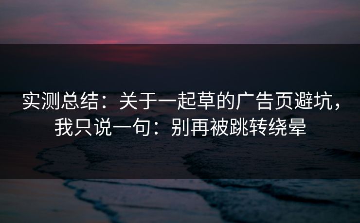 实测总结：关于一起草的广告页避坑，我只说一句：别再被跳转绕晕