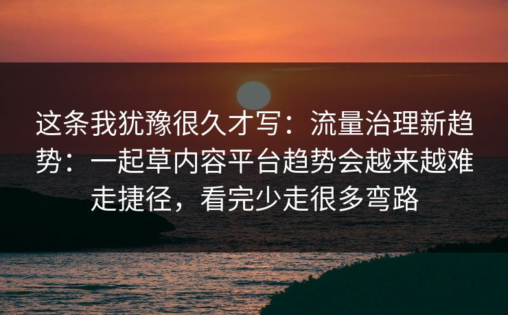 这条我犹豫很久才写：流量治理新趋势：一起草内容平台趋势会越来越难走捷径，看完少走很多弯路