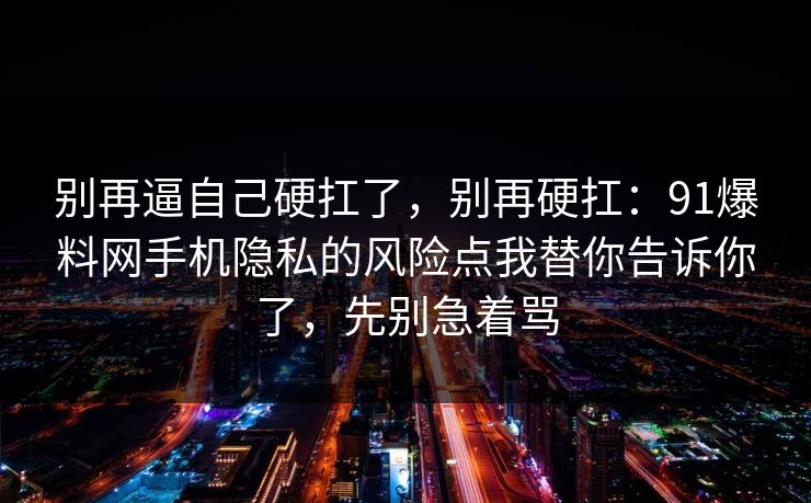 别再逼自己硬扛了，别再硬扛：91爆料网手机隐私的风险点我替你告诉你了，先别急着骂