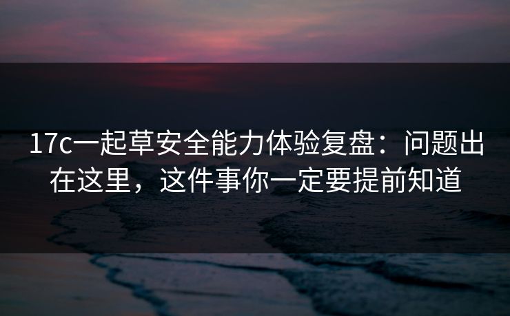 17c一起草安全能力体验复盘：问题出在这里，这件事你一定要提前知道