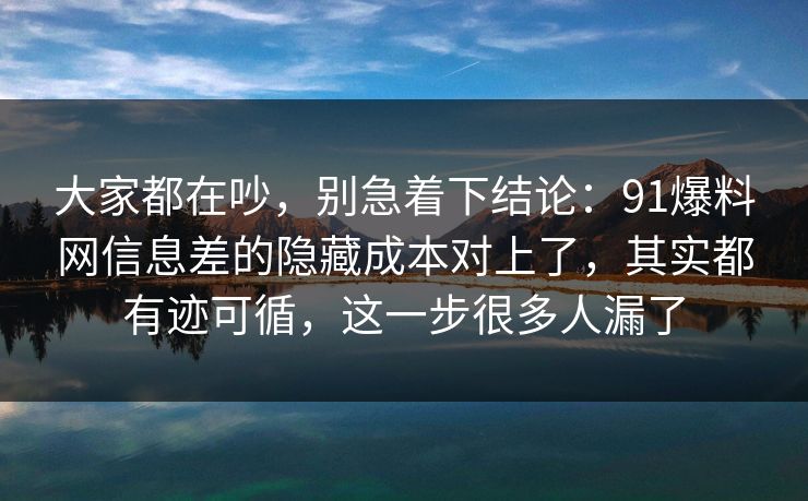大家都在吵，别急着下结论：91爆料网信息差的隐藏成本对上了，其实都有迹可循，这一步很多人漏了