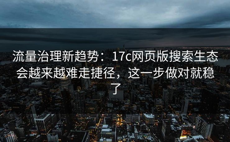 流量治理新趋势：17c网页版搜索生态会越来越难走捷径，这一步做对就稳了