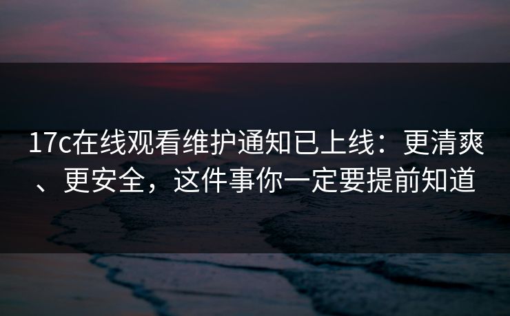 17c在线观看维护通知已上线：更清爽、更安全，这件事你一定要提前知道