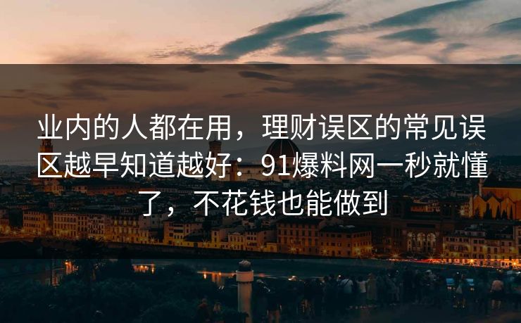 业内的人都在用，理财误区的常见误区越早知道越好：91爆料网一秒就懂了，不花钱也能做到