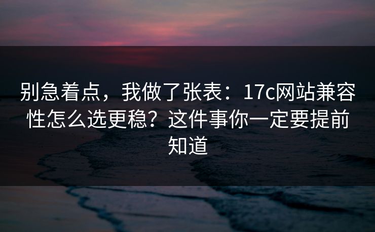 别急着点，我做了张表：17c网站兼容性怎么选更稳？这件事你一定要提前知道