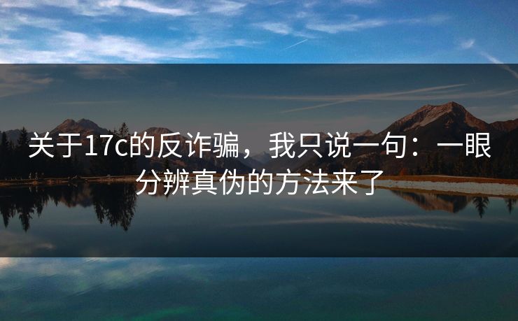 关于17c的反诈骗，我只说一句：一眼分辨真伪的方法来了