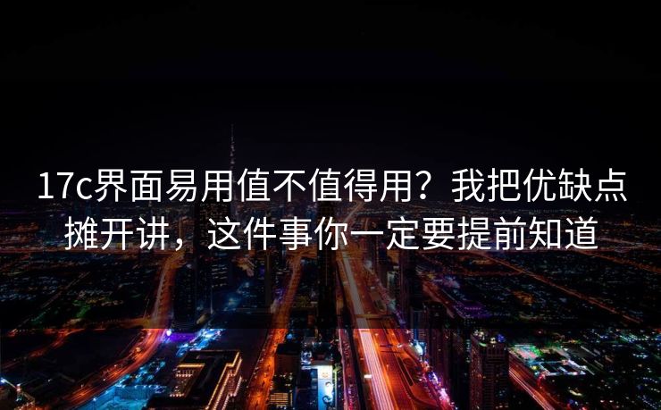 17c界面易用值不值得用？我把优缺点摊开讲，这件事你一定要提前知道
