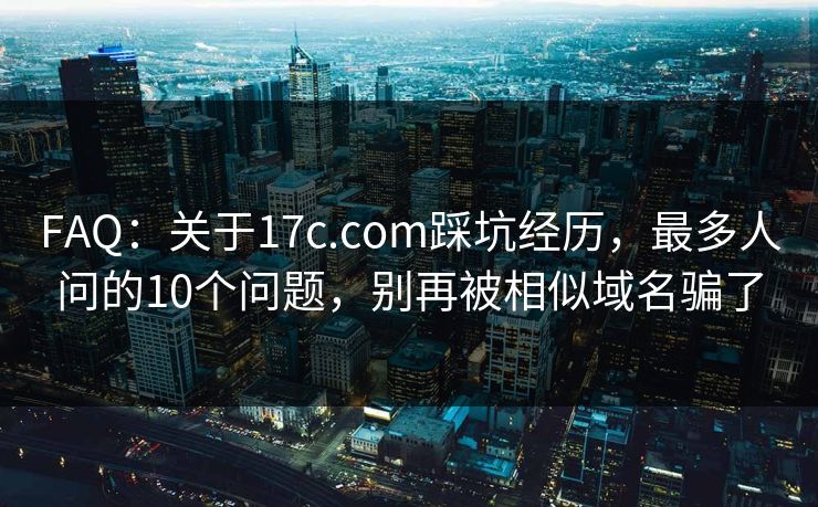 FAQ：关于17c.com踩坑经历，最多人问的10个问题，别再被相似域名骗了