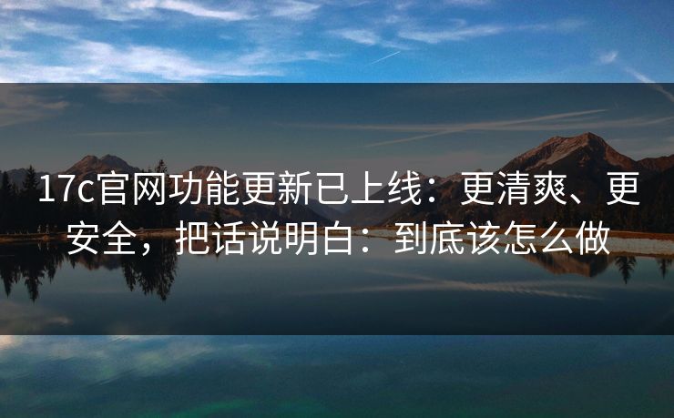 17c官网功能更新已上线：更清爽、更安全，把话说明白：到底该怎么做
