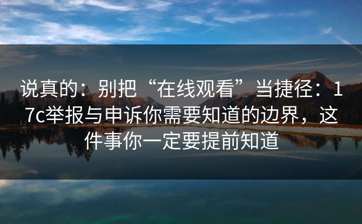 说真的：别把“在线观看”当捷径：17c举报与申诉你需要知道的边界，这件事你一定要提前知道