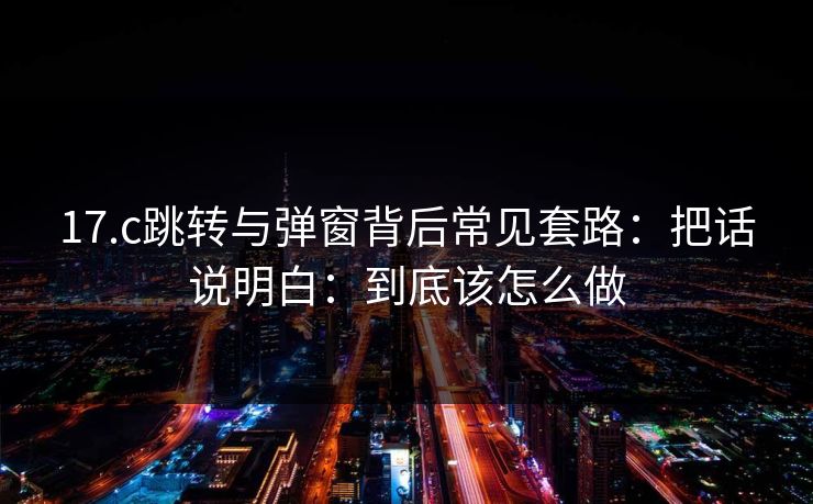 17.c跳转与弹窗背后常见套路：把话说明白：到底该怎么做