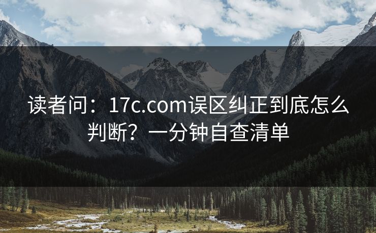 读者问：17c.com误区纠正到底怎么判断？一分钟自查清单