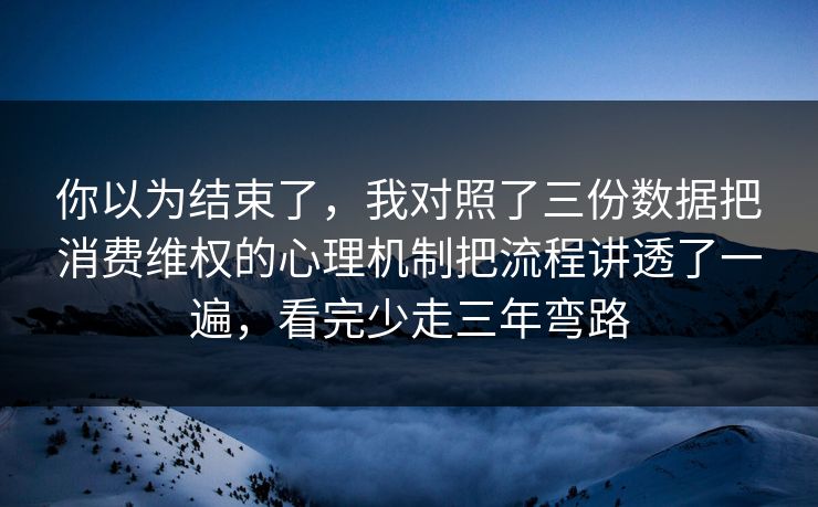 你以为结束了，我对照了三份数据把消费维权的心理机制把流程讲透了一遍，看完少走三年弯路