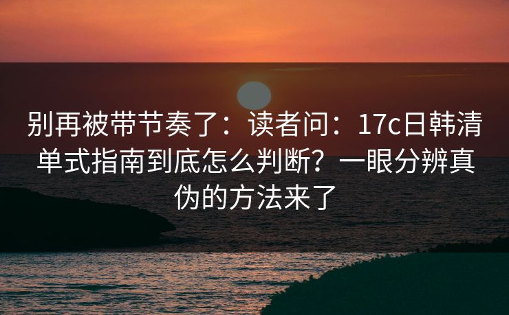 别再被带节奏了：读者问：17c日韩清单式指南到底怎么判断？一眼分辨真伪的方法来了