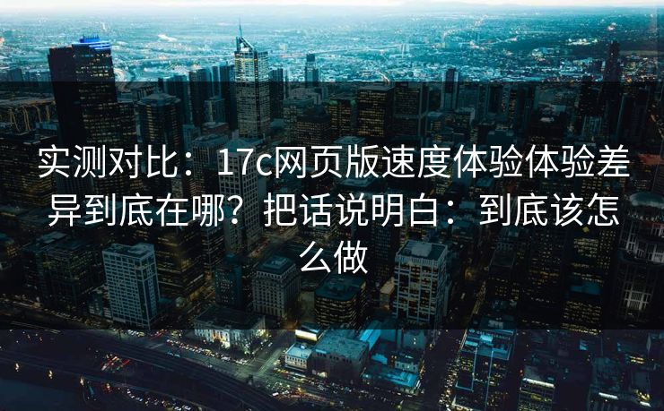 实测对比：17c网页版速度体验体验差异到底在哪？把话说明白：到底该怎么做