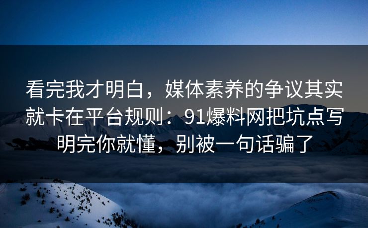看完我才明白，媒体素养的争议其实就卡在平台规则：91爆料网把坑点写明完你就懂，别被一句话骗了