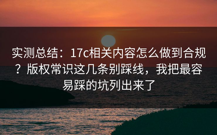 实测总结：17c相关内容怎么做到合规？版权常识这几条别踩线，我把最容易踩的坑列出来了