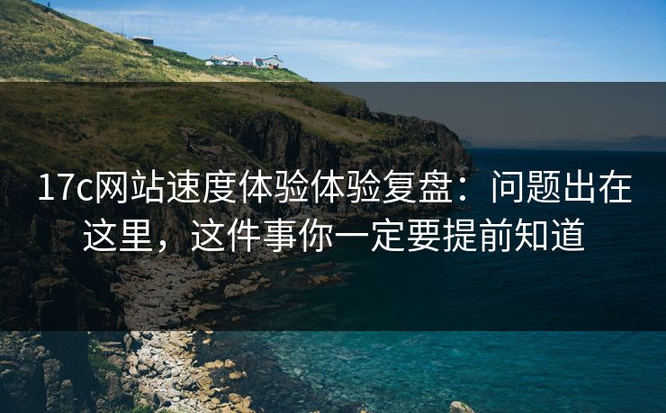 17c网站速度体验体验复盘：问题出在这里，这件事你一定要提前知道