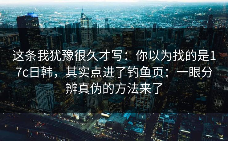 这条我犹豫很久才写：你以为找的是17c日韩，其实点进了钓鱼页：一眼分辨真伪的方法来了