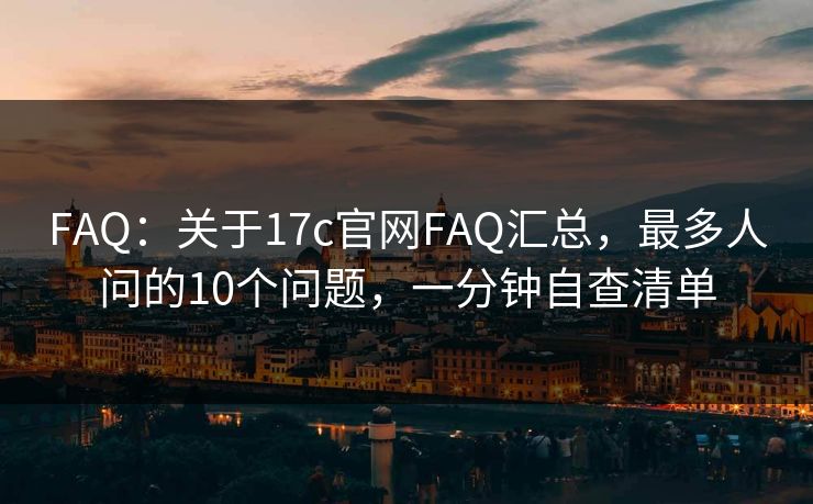 FAQ：关于17c官网FAQ汇总，最多人问的10个问题，一分钟自查清单