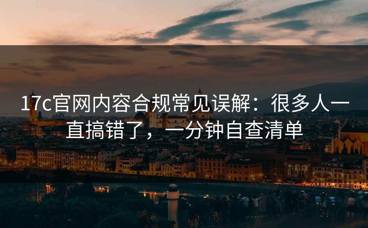 17c官网内容合规常见误解：很多人一直搞错了，一分钟自查清单