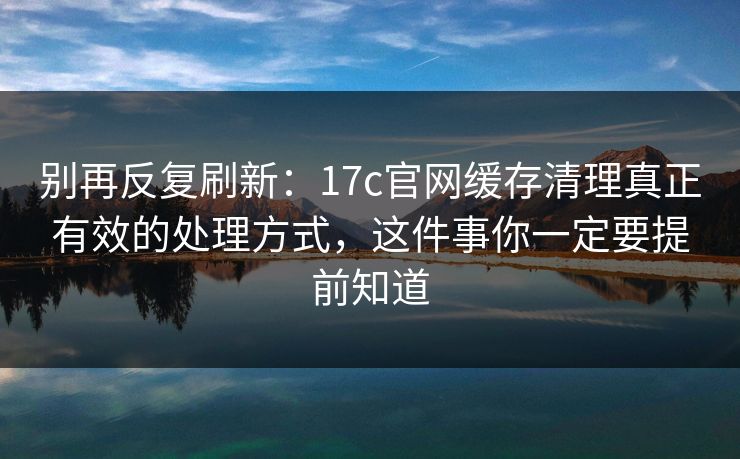 别再反复刷新：17c官网缓存清理真正有效的处理方式，这件事你一定要提前知道