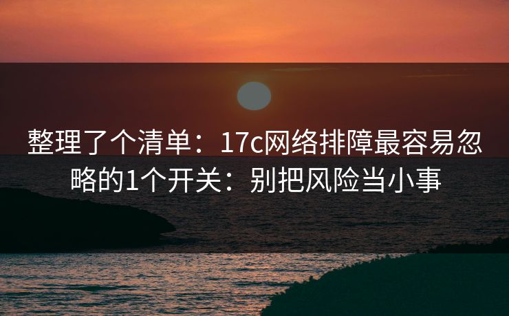 整理了个清单：17c网络排障最容易忽略的1个开关：别把风险当小事