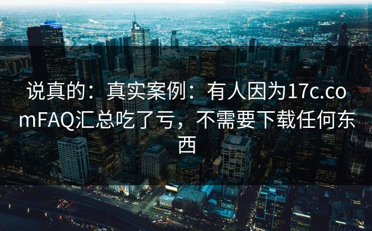 说真的：真实案例：有人因为17c.comFAQ汇总吃了亏，不需要下载任何东西
