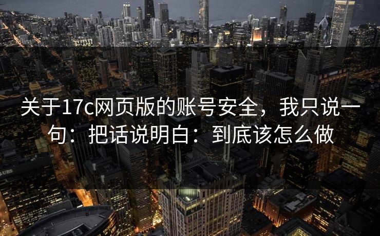 关于17c网页版的账号安全，我只说一句：把话说明白：到底该怎么做