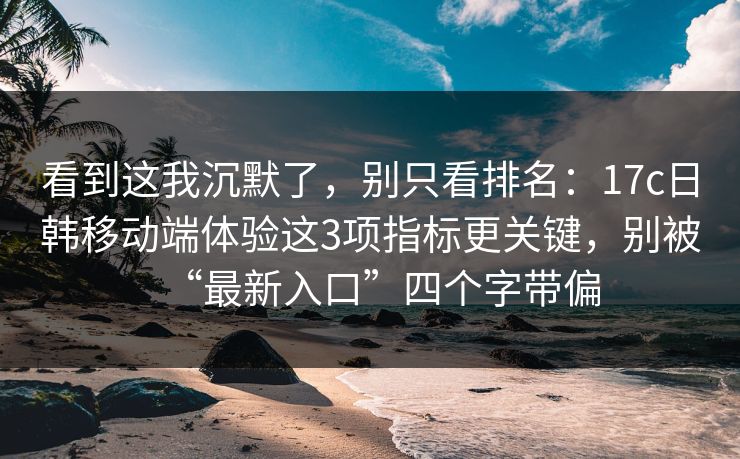 看到这我沉默了，别只看排名：17c日韩移动端体验这3项指标更关键，别被“最新入口”四个字带偏