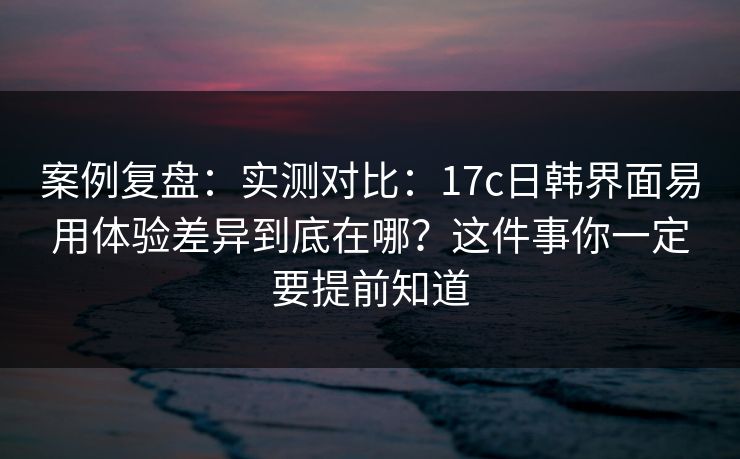 案例复盘：实测对比：17c日韩界面易用体验差异到底在哪？这件事你一定要提前知道