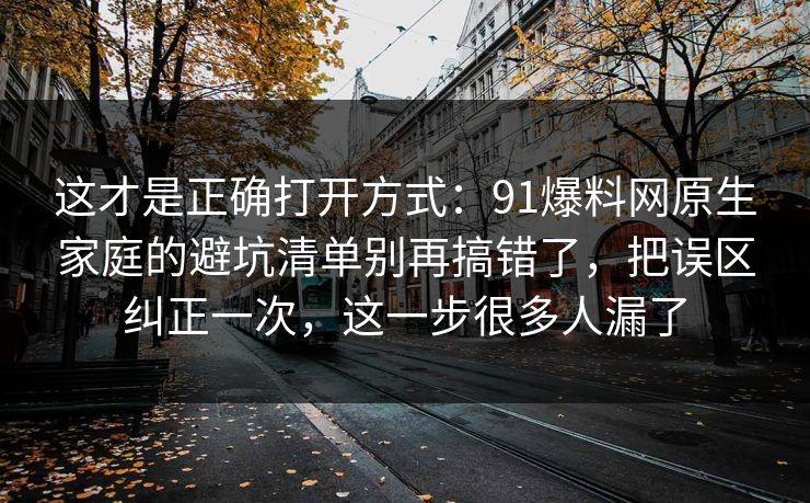 这才是正确打开方式：91爆料网原生家庭的避坑清单别再搞错了，把误区纠正一次，这一步很多人漏了