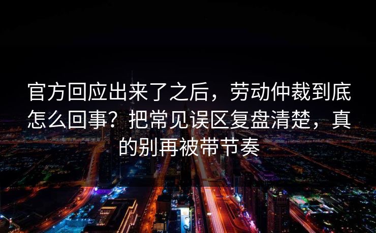 官方回应出来了之后，劳动仲裁到底怎么回事？把常见误区复盘清楚，真的别再被带节奏
