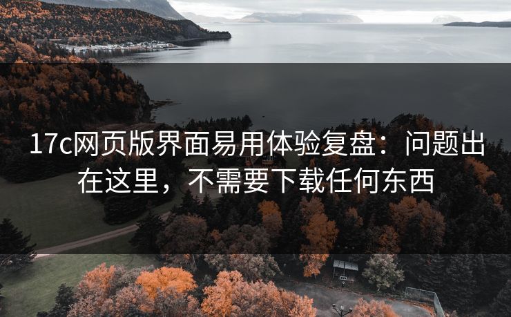 17c网页版界面易用体验复盘：问题出在这里，不需要下载任何东西